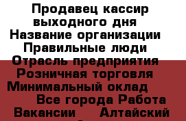 Продавец-кассир выходного дня › Название организации ­ Правильные люди › Отрасль предприятия ­ Розничная торговля › Минимальный оклад ­ 30 000 - Все города Работа » Вакансии   . Алтайский край,Алейск г.